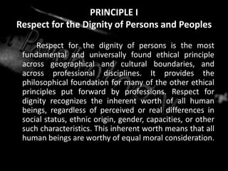 PRINCIPLE I
Respect for the Dignity of Persons and Peoples
Respect for the dignity of persons is the most
fundamental and universally found ethical principle
across geographical and cultural boundaries, and
across professional disciplines. It provides the
philosophical foundation for many of the other ethical
principles put forward by professions. Respect for
dignity recognizes the inherent worth of all human
beings, regardless of perceived or real differences in
social status, ethnic origin, gender, capacities, or other
such characteristics. This inherent worth means that all
human beings are worthy of equal moral consideration.
 