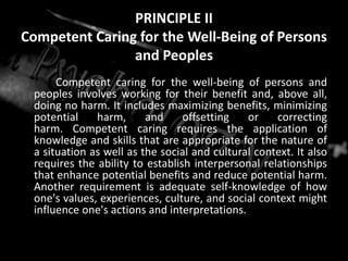 PRINCIPLE II
Competent Caring for the Well-Being of Persons
and Peoples
Competent caring for the well-being of persons and
peoples involves working for their benefit and, above all,
doing no harm. It includes maximizing benefits, minimizing
potential harm, and offsetting or correcting
harm. Competent caring requires the application of
knowledge and skills that are appropriate for the nature of
a situation as well as the social and cultural context. It also
requires the ability to establish interpersonal relationships
that enhance potential benefits and reduce potential harm.
Another requirement is adequate self-knowledge of how
one's values, experiences, culture, and social context might
influence one's actions and interpretations.
 
