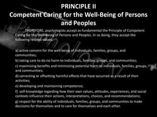 PRINCIPLE II
Competent Caring for the Well-Being of Persons
and Peoples
THEREFORE, psychologists accept as fundamental the Principle of Competent
Caring for the Well-Being of Persons and Peoples. In so doing, they accept the
following related values:
a) active concern for the well-being of individuals, families, groups, and
communities;
b) taking care to do no harm to individuals, families, groups, and communities;
c) maximizing benefits and minimizing potential harm to individuals, families, groups,
and communities;
d) correcting or offsetting harmful effects that have occurred as a result of their
activities;
e) developing and maintaining competence;
f) self-knowledge regarding how their own values, attitudes, experiences, and social
contexts influence their actions, interpretations, choices, and recommendations;
g) respect for the ability of individuals, families, groups, and communities to make
decisions for themselves and to care for themselves and each other.
 