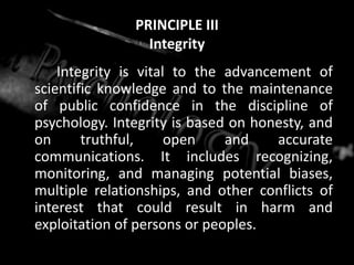 PRINCIPLE III
Integrity
Integrity is vital to the advancement of
scientific knowledge and to the maintenance
of public confidence in the discipline of
psychology. Integrity is based on honesty, and
on truthful, open and accurate
communications. It includes recognizing,
monitoring, and managing potential biases,
multiple relationships, and other conflicts of
interest that could result in harm and
exploitation of persons or peoples.
 