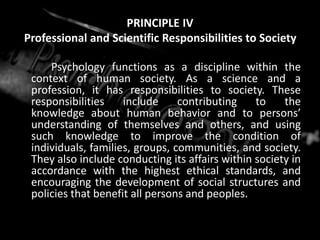PRINCIPLE IV
Professional and Scientific Responsibilities to Society
Psychology functions as a discipline within the
context of human society. As a science and a
profession, it has responsibilities to society. These
responsibilities include contributing to the
knowledge about human behavior and to persons’
understanding of themselves and others, and using
such knowledge to improve the condition of
individuals, families, groups, communities, and society.
They also include conducting its affairs within society in
accordance with the highest ethical standards, and
encouraging the development of social structures and
policies that benefit all persons and peoples.
 