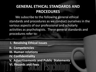 GENERAL ETHICAL STANDARDS AND
PROCEDURES
We subscribe to the following general ethical
standards and procedures as we conduct ourselves in the
various aspects of our professional and scholarly
activities as psychologists. These general standards and
procedures refer to:
I. Resolving Ethical Issues
II. Competencies
III. Human relations
IV. Confidentiality
V. Advertisements and Public Statements
VI. Records and Fees
 