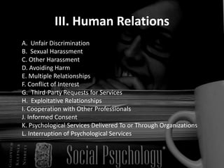 III. Human Relations
A. Unfair Discrimination
B. Sexual Harassment
C. Other Harassment
D. Avoiding Harm
E. Multiple Relationships
F. Conflict of Interest
G. Third-Party Requests for Services
H. Exploitative Relationships
I. Cooperation with Other Professionals
J. Informed Consent
K. Psychological Services Delivered To or Through Organizations
L. Interruption of Psychological Services
 