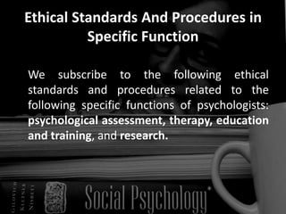 Ethical Standards And Procedures in
Specific Function
We subscribe to the following ethical
standards and procedures related to the
following specific functions of psychologists:
psychological assessment, therapy, education
and training, and research.
 