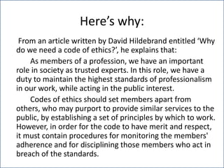 Here’s why:
From an article written by David Hildebrand entitled ‘Why
do we need a code of ethics?’, he explains that:
As members of a profession, we have an important
role in society as trusted experts. In this role, we have a
duty to maintain the highest standards of professionalism
in our work, while acting in the public interest.
Codes of ethics should set members apart from
others, who may purport to provide similar services to the
public, by establishing a set of principles by which to work.
However, in order for the code to have merit and respect,
it must contain procedures for monitoring the members'
adherence and for disciplining those members who act in
breach of the standards.
 