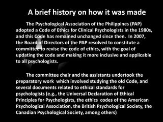 A brief history on how it was made
The Psychological Association of the Philippines (PAP)
adopted a Code of Ethics for Clinical Psychologists in the 1980s,
and this Code has remained unchanged since then. In 2007,
the Board of Directors of the PAP resolved to constitute a
committee to revise the code of ethics, with the goal of
updating the code and making it more inclusive and applicable
to all psychologists.
The committee chair and the assistants undertook the
preparatory work which involved studying the old Code, and
several documents related to ethical standards for
psychologists (e.g., the Universal Declaration of Ethical
Principles for Psychologists, the ethics codes of the American
Psychological Association, the British Psychological Society, the
Canadian Psychological Society, among others)
 
