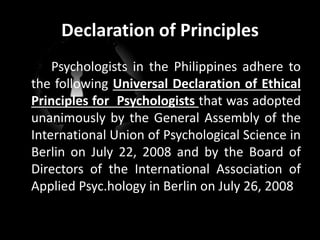 Declaration of Principles
Psychologists in the Philippines adhere to
the following Universal Declaration of Ethical
Principles for Psychologists that was adopted
unanimously by the General Assembly of the
International Union of Psychological Science in
Berlin on July 22, 2008 and by the Board of
Directors of the International Association of
Applied Psyc.hology in Berlin on July 26, 2008
 