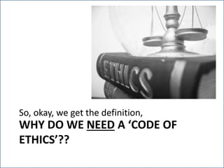 WHY DO WE NEED A ‘CODE OF
ETHICS’??
So, okay, we get the definition, but…
 