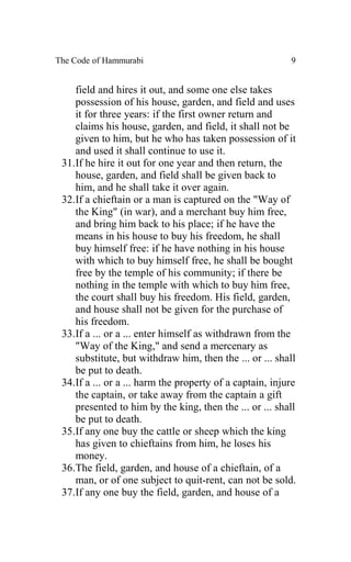 The Code of Hammurabi                                     9


    field and hires it out, and some one else takes
    possession of his house, garden, and field and uses
    it for three years: if the first owner return and
    claims his house, garden, and field, it shall not be
    given to him, but he who has taken possession of it
    and used it shall continue to use it.
 31.If he hire it out for one year and then return, the
    house, garden, and field shall be given back to
    him, and he shall take it over again.
 32.If a chieftain or a man is captured on the "Way of
    the King" (in war), and a merchant buy him free,
    and bring him back to his place; if he have the
    means in his house to buy his freedom, he shall
    buy himself free: if he have nothing in his house
    with which to buy himself free, he shall be bought
    free by the temple of his community; if there be
    nothing in the temple with which to buy him free,
    the court shall buy his freedom. His field, garden,
    and house shall not be given for the purchase of
    his freedom.
 33.If a ... or a ... enter himself as withdrawn from the
    "Way of the King," and send a mercenary as
    substitute, but withdraw him, then the ... or ... shall
    be put to death.
 34.If a ... or a ... harm the property of a captain, injure
    the captain, or take away from the captain a gift
    presented to him by the king, then the ... or ... shall
    be put to death.
 35.If any one buy the cattle or sheep which the king
    has given to chieftains from him, he loses his
    money.
 36.The field, garden, and house of a chieftain, of a
    man, or of one subject to quit-rent, can not be sold.
 37.If any one buy the field, garden, and house of a
 