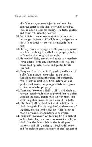 The Code of Hammurabi                                   10


    chieftain, man, or one subject to quit-rent, his
    contract tablet of sale shall be broken (declared
    invalid) and he loses his money. The field, garden,
    and house return to their owners.
 38.A chieftain, man, or one subject to quit-rent can
    not assign his tenure of field, house, and garden to
    his wife or daughter, nor can he assign it for a
    debt.
 39.He may, however, assign a field, garden, or house
    which he has bought, and holds as property, to his
    wife or daughter or give it for debt.
 40.He may sell field, garden, and house to a merchant
    (royal agents) or to any other public official, the
    buyer holding field, house, and garden for its
    usufruct.
 41.If any one fence in the field, garden, and house of
    a chieftain, man, or one subject to quit-rent,
    furnishing the palings therefor; if the chieftain,
    man, or one subject to quit-rent return to field,
    garden, and house, the palings which were given
    to him become his property.
 42.If any one take over a field to till it, and obtain no
    harvest therefrom, it must be proved that he did no
    work on the field, and he must deliver grain, just
    as his neighbor raised, to the owner of the field.
 43.If he do not till the field, but let it lie fallow, he
    shall give grain like his neighbor's to the owner of
    the field, and the field which he let lie fallow he
    must plow and sow and return to its owner.
 44.If any one take over a waste-lying field to make it
    arable, but is lazy, and does not make it arable, he
    shall plow the fallow field in the fourth year,
    harrow it and till it, and give it back to its owner,
    and for each ten gan (a measure of area) ten gur of
 