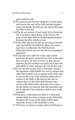 The Code of Hammurabi                                   11


    grain shall be paid.
 45.If a man rent his field for tillage for a fixed rental,
    and receive the rent of his field, but bad weather
    come and destroy the harvest, the injury falls upon
    the tiller of the soil.
 46.If he do not receive a fixed rental for his field, but
    lets it on half or third shares of the harvest, the
    grain on the field shall be divided proportionately
    between the tiller and the owner.
 47.If the tiller, because he did not succeed in the first
    year, has had the soil tilled by others, the owner
    may raise no objection; the field has been
    cultivated and he receives the harvest according to
    agreement.
 48.If any one owe a debt for a loan, and a storm
    prostrates the grain, or the harvest fail, or the grain
    does not grow for lack of water; in that year he
    need not give his creditor any grain, he washes his
    debt-tablet in water and pays no rent for this year.
 49.If any one take money from a merchant, and give
    the merchant a field tillable for corn or sesame and
    order him to plant corn or sesame in the field, and
    to harvest the crop; if the cultivator plant corn or
    sesame in the field, at the harvest the corn or
    sesame that is in the field shall belong to the
    owner of the field and he shall pay corn as rent,
    for the money he received from the merchant, and
    the livelihood of the cultivator shall he give to the
    merchant.
 50.If he give a cultivated corn-field or a cultivated
    sesame-field, the corn or sesame in the field shall
    belong to the owner of the field, and he shall
    return the money to the merchant as rent.
 51.If he have no money to repay, then he shall pay in
 