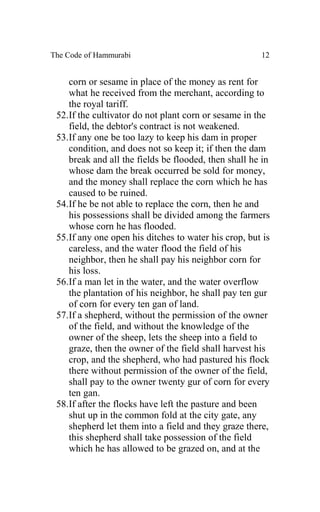 The Code of Hammurabi                                 12


    corn or sesame in place of the money as rent for
    what he received from the merchant, according to
    the royal tariff.
 52.If the cultivator do not plant corn or sesame in the
    field, the debtor's contract is not weakened.
 53.If any one be too lazy to keep his dam in proper
    condition, and does not so keep it; if then the dam
    break and all the fields be flooded, then shall he in
    whose dam the break occurred be sold for money,
    and the money shall replace the corn which he has
    caused to be ruined.
 54.If he be not able to replace the corn, then he and
    his possessions shall be divided among the farmers
    whose corn he has flooded.
 55.If any one open his ditches to water his crop, but is
    careless, and the water flood the field of his
    neighbor, then he shall pay his neighbor corn for
    his loss.
 56.If a man let in the water, and the water overflow
    the plantation of his neighbor, he shall pay ten gur
    of corn for every ten gan of land.
 57.If a shepherd, without the permission of the owner
    of the field, and without the knowledge of the
    owner of the sheep, lets the sheep into a field to
    graze, then the owner of the field shall harvest his
    crop, and the shepherd, who had pastured his flock
    there without permission of the owner of the field,
    shall pay to the owner twenty gur of corn for every
    ten gan.
 58.If after the flocks have left the pasture and been
    shut up in the common fold at the city gate, any
    shepherd let them into a field and they graze there,
    this shepherd shall take possession of the field
    which he has allowed to be grazed on, and at the
 