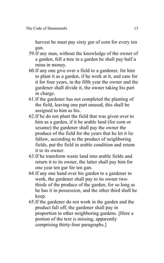 The Code of Hammurabi                                   13


    harvest he must pay sixty gur of corn for every ten
    gan.
 59.If any man, without the knowledge of the owner of
    a garden, fell a tree in a garden he shall pay half a
    mina in money.
 60.If any one give over a field to a gardener, for him
    to plant it as a garden, if he work at it, and care for
    it for four years, in the fifth year the owner and the
    gardener shall divide it, the owner taking his part
    in charge.
 61.If the gardener has not completed the planting of
    the field, leaving one part unused, this shall be
    assigned to him as his.
 62.If he do not plant the field that was given over to
    him as a garden, if it be arable land (for corn or
    sesame) the gardener shall pay the owner the
    produce of the field for the years that he let it lie
    fallow, according to the product of neighboring
    fields, put the field in arable condition and return
    it to its owner.
 63.If he transform waste land into arable fields and
    return it to its owner, the latter shall pay him for
    one year ten gur for ten gan.
 64.If any one hand over his garden to a gardener to
    work, the gardener shall pay to its owner two-
    thirds of the produce of the garden, for so long as
    he has it in possession, and the other third shall he
    keep.
 65.If the gardener do not work in the garden and the
    product fall off, the gardener shall pay in
    proportion to other neighboring gardens. [Here a
    portion of the text is missing, apparently
    comprising thirty-four paragraphs.]
 