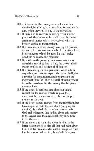 The Code of Hammurabi                                 14


 100. ... interest for the money, as much as he has
      received, he shall give a note therefor, and on the
      day, when they settle, pay to the merchant.
 101. If there are no mercantile arrangements in the
      place whither he went, he shall leave the entire
      amount of money which he received with the
      broker to give to the merchant.
 102. If a merchant entrust money to an agent (broker)
      for some investment, and the broker suffer a loss
      in the place to which he goes, he shall make
      good the capital to the merchant.
 103. If, while on the journey, an enemy take away
      from him anything that he had, the broker shall
      swear by God and be free of obligation.
 104. If a merchant give an agent corn, wool, oil, or
      any other goods to transport, the agent shall give
      a receipt for the amount, and compensate the
      merchant therefor. Then he shall obtain a receipt
      form the merchant for the money that he gives
      the merchant.
 105. If the agent is careless, and does not take a
      receipt for the money which he gave the
      merchant, he can not consider the unreceipted
      money as his own.
 106. If the agent accept money from the merchant, but
      have a quarrel with the merchant (denying the
      receipt), then shall the merchant swear before
      God and witnesses that he has given this money
      to the agent, and the agent shall pay him three
      times the sum.
 107. If the merchant cheat the agent, in that as the
      latter has returned to him all that had been given
      him, but the merchant denies the receipt of what
      had been returned to him, then shall this agent
 