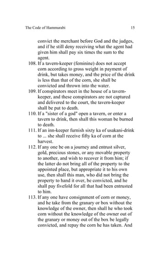 The Code of Hammurabi                                15


      convict the merchant before God and the judges,
      and if he still deny receiving what the agent had
      given him shall pay six times the sum to the
      agent.
 108. If a tavern-keeper (feminine) does not accept
      corn according to gross weight in payment of
      drink, but takes money, and the price of the drink
      is less than that of the corn, she shall be
      convicted and thrown into the water.
 109. If conspirators meet in the house of a tavern-
      keeper, and these conspirators are not captured
      and delivered to the court, the tavern-keeper
      shall be put to death.
 110. If a "sister of a god" open a tavern, or enter a
      tavern to drink, then shall this woman be burned
      to death.
 111. If an inn-keeper furnish sixty ka of usakani-drink
      to ... she shall receive fifty ka of corn at the
      harvest.
 112. If any one be on a journey and entrust silver,
      gold, precious stones, or any movable property
      to another, and wish to recover it from him; if
      the latter do not bring all of the property to the
      appointed place, but appropriate it to his own
      use, then shall this man, who did not bring the
      property to hand it over, be convicted, and he
      shall pay fivefold for all that had been entrusted
      to him.
 113. If any one have consignment of corn or money,
      and he take from the granary or box without the
      knowledge of the owner, then shall he who took
      corn without the knowledge of the owner out of
      the granary or money out of the box be legally
      convicted, and repay the corn he has taken. And
 