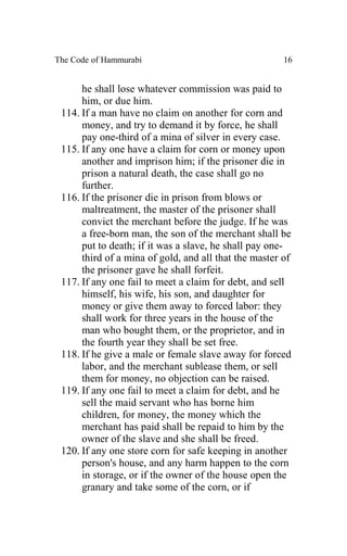 The Code of Hammurabi                                  16


      he shall lose whatever commission was paid to
      him, or due him.
 114. If a man have no claim on another for corn and
      money, and try to demand it by force, he shall
      pay one-third of a mina of silver in every case.
 115. If any one have a claim for corn or money upon
      another and imprison him; if the prisoner die in
      prison a natural death, the case shall go no
      further.
 116. If the prisoner die in prison from blows or
      maltreatment, the master of the prisoner shall
      convict the merchant before the judge. If he was
      a free-born man, the son of the merchant shall be
      put to death; if it was a slave, he shall pay one-
      third of a mina of gold, and all that the master of
      the prisoner gave he shall forfeit.
 117. If any one fail to meet a claim for debt, and sell
      himself, his wife, his son, and daughter for
      money or give them away to forced labor: they
      shall work for three years in the house of the
      man who bought them, or the proprietor, and in
      the fourth year they shall be set free.
 118. If he give a male or female slave away for forced
      labor, and the merchant sublease them, or sell
      them for money, no objection can be raised.
 119. If any one fail to meet a claim for debt, and he
      sell the maid servant who has borne him
      children, for money, the money which the
      merchant has paid shall be repaid to him by the
      owner of the slave and she shall be freed.
 120. If any one store corn for safe keeping in another
      person's house, and any harm happen to the corn
      in storage, or if the owner of the house open the
      granary and take some of the corn, or if
 