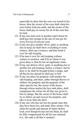 The Code of Hammurabi                                  17


      especially he deny that the corn was stored in his
      house: then the owner of the corn shall claim his
      corn before God (on oath), and the owner of the
      house shall pay its owner for all of the corn that
      he took.
 121. If any one store corn in another man's house he
      shall pay him storage at the rate of one gur for
      every five ka of corn per year.
 122. If any one give another silver, gold, or anything
      else to keep, he shall show everything to some
      witness, draw up a contract, and then hand it
      over for safe keeping.
 123. If he turn it over for safe keeping without
      witness or contract, and if he to whom it was
      given deny it, then he has no legitimate claim.
 124. If any one deliver silver, gold, or anything else to
      another for safe keeping, before a witness, but he
      deny it, he shall be brought before a judge, and
      all that he has denied he shall pay in full.
 125. If any one place his property with another for
      safe keeping, and there, either through thieves or
      robbers, his property and the property of the
      other man be lost, the owner of the house,
      through whose neglect the loss took place, shall
      compensate the owner for all that was given to
      him in charge. But the owner of the house shall
      try to follow up and recover his property, and
      take it away from the thief.
 126. If any one who has not lost his goods state that
      they have been lost, and make false claims: if he
      claim his goods and amount of injury before
      God, even though he has not lost them, he shall
      be fully compensated for all his loss claimed.
      (I.e., the oath is all that is needed.)
 