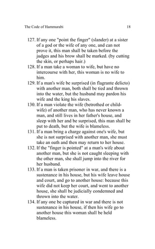 The Code of Hammurabi                                 18


 127. If any one "point the finger" (slander) at a sister
      of a god or the wife of any one, and can not
      prove it, this man shall be taken before the
      judges and his brow shall be marked. (by cutting
      the skin, or perhaps hair.)
 128. If a man take a woman to wife, but have no
      intercourse with her, this woman is no wife to
      him.
 129. If a man's wife be surprised (in flagrante delicto)
      with another man, both shall be tied and thrown
      into the water, but the husband may pardon his
      wife and the king his slaves.
 130. If a man violate the wife (betrothed or child-
      wife) of another man, who has never known a
      man, and still lives in her father's house, and
      sleep with her and be surprised, this man shall be
      put to death, but the wife is blameless.
 131. If a man bring a charge against one's wife, but
      she is not surprised with another man, she must
      take an oath and then may return to her house.
 132. If the "finger is pointed" at a man's wife about
      another man, but she is not caught sleeping with
      the other man, she shall jump into the river for
      her husband.
 133. If a man is taken prisoner in war, and there is a
      sustenance in his house, but his wife leave house
      and court, and go to another house: because this
      wife did not keep her court, and went to another
      house, she shall be judicially condemned and
      thrown into the water.
 134. If any one be captured in war and there is not
      sustenance in his house, if then his wife go to
      another house this woman shall be held
      blameless.
 