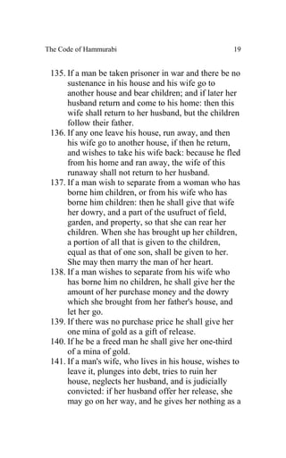 The Code of Hammurabi                                19


 135. If a man be taken prisoner in war and there be no
      sustenance in his house and his wife go to
      another house and bear children; and if later her
      husband return and come to his home: then this
      wife shall return to her husband, but the children
      follow their father.
 136. If any one leave his house, run away, and then
      his wife go to another house, if then he return,
      and wishes to take his wife back: because he fled
      from his home and ran away, the wife of this
      runaway shall not return to her husband.
 137. If a man wish to separate from a woman who has
      borne him children, or from his wife who has
      borne him children: then he shall give that wife
      her dowry, and a part of the usufruct of field,
      garden, and property, so that she can rear her
      children. When she has brought up her children,
      a portion of all that is given to the children,
      equal as that of one son, shall be given to her.
      She may then marry the man of her heart.
 138. If a man wishes to separate from his wife who
      has borne him no children, he shall give her the
      amount of her purchase money and the dowry
      which she brought from her father's house, and
      let her go.
 139. If there was no purchase price he shall give her
      one mina of gold as a gift of release.
 140. If he be a freed man he shall give her one-third
      of a mina of gold.
 141. If a man's wife, who lives in his house, wishes to
      leave it, plunges into debt, tries to ruin her
      house, neglects her husband, and is judicially
      convicted: if her husband offer her release, she
      may go on her way, and he gives her nothing as a
 