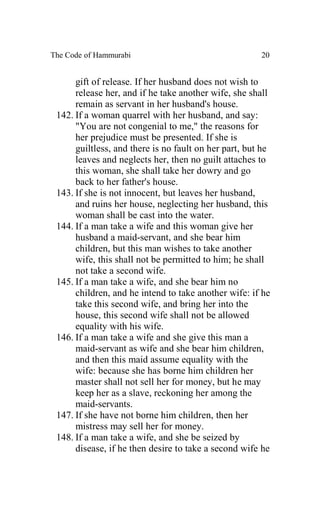The Code of Hammurabi                                  20


      gift of release. If her husband does not wish to
      release her, and if he take another wife, she shall
      remain as servant in her husband's house.
 142. If a woman quarrel with her husband, and say:
      "You are not congenial to me," the reasons for
      her prejudice must be presented. If she is
      guiltless, and there is no fault on her part, but he
      leaves and neglects her, then no guilt attaches to
      this woman, she shall take her dowry and go
      back to her father's house.
 143. If she is not innocent, but leaves her husband,
      and ruins her house, neglecting her husband, this
      woman shall be cast into the water.
 144. If a man take a wife and this woman give her
      husband a maid-servant, and she bear him
      children, but this man wishes to take another
      wife, this shall not be permitted to him; he shall
      not take a second wife.
 145. If a man take a wife, and she bear him no
      children, and he intend to take another wife: if he
      take this second wife, and bring her into the
      house, this second wife shall not be allowed
      equality with his wife.
 146. If a man take a wife and she give this man a
      maid-servant as wife and she bear him children,
      and then this maid assume equality with the
      wife: because she has borne him children her
      master shall not sell her for money, but he may
      keep her as a slave, reckoning her among the
      maid-servants.
 147. If she have not borne him children, then her
      mistress may sell her for money.
 148. If a man take a wife, and she be seized by
      disease, if he then desire to take a second wife he
 