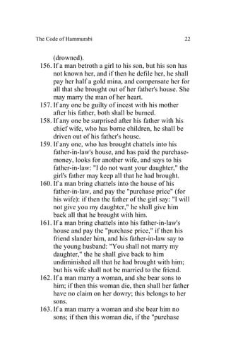 The Code of Hammurabi                                     22


      (drowned).
 156. If a man betroth a girl to his son, but his son has
      not known her, and if then he defile her, he shall
      pay her half a gold mina, and compensate her for
      all that she brought out of her father's house. She
      may marry the man of her heart.
 157. If any one be guilty of incest with his mother
      after his father, both shall be burned.
 158. If any one be surprised after his father with his
      chief wife, who has borne children, he shall be
      driven out of his father's house.
 159. If any one, who has brought chattels into his
      father-in-law's house, and has paid the purchase-
      money, looks for another wife, and says to his
      father-in-law: "I do not want your daughter," the
      girl's father may keep all that he had brought.
 160. If a man bring chattels into the house of his
      father-in-law, and pay the "purchase price" (for
      his wife): if then the father of the girl say: "I will
      not give you my daughter," he shall give him
      back all that he brought with him.
 161. If a man bring chattels into his father-in-law's
      house and pay the "purchase price," if then his
      friend slander him, and his father-in-law say to
      the young husband: "You shall not marry my
      daughter," the he shall give back to him
      undiminished all that he had brought with him;
      but his wife shall not be married to the friend.
 162. If a man marry a woman, and she bear sons to
      him; if then this woman die, then shall her father
      have no claim on her dowry; this belongs to her
      sons.
 163. If a man marry a woman and she bear him no
      sons; if then this woman die, if the "purchase
 