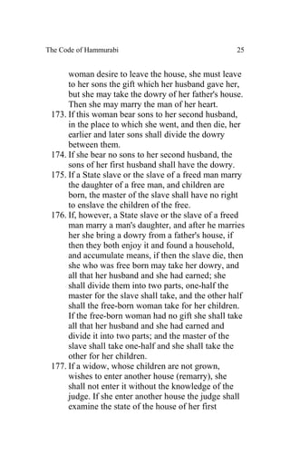 The Code of Hammurabi                                 25


      woman desire to leave the house, she must leave
      to her sons the gift which her husband gave her,
      but she may take the dowry of her father's house.
      Then she may marry the man of her heart.
 173. If this woman bear sons to her second husband,
      in the place to which she went, and then die, her
      earlier and later sons shall divide the dowry
      between them.
 174. If she bear no sons to her second husband, the
      sons of her first husband shall have the dowry.
 175. If a State slave or the slave of a freed man marry
      the daughter of a free man, and children are
      born, the master of the slave shall have no right
      to enslave the children of the free.
 176. If, however, a State slave or the slave of a freed
      man marry a man's daughter, and after he marries
      her she bring a dowry from a father's house, if
      then they both enjoy it and found a household,
      and accumulate means, if then the slave die, then
      she who was free born may take her dowry, and
      all that her husband and she had earned; she
      shall divide them into two parts, one-half the
      master for the slave shall take, and the other half
      shall the free-born woman take for her children.
      If the free-born woman had no gift she shall take
      all that her husband and she had earned and
      divide it into two parts; and the master of the
      slave shall take one-half and she shall take the
      other for her children.
 177. If a widow, whose children are not grown,
      wishes to enter another house (remarry), she
      shall not enter it without the knowledge of the
      judge. If she enter another house the judge shall
      examine the state of the house of her first
 