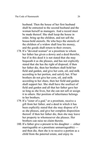 The Code of Hammurabi                                  26


      husband. Then the house of her first husband
      shall be entrusted to the second husband and the
      woman herself as managers. And a record must
      be made thereof. She shall keep the house in
      order, bring up the children, and not sell the
      house-hold utensils. He who buys the utensils of
      the children of a widow shall lose his money,
      and the goods shall return to their owners.
 178. If a "devoted woman" or a prostitute to whom
      her father has given a dowry and a deed therefor,
      but if in this deed it is not stated that she may
      bequeath it as she pleases, and has not explicitly
      stated that she has the right of disposal; if then
      her father die, then her brothers shall hold her
      field and garden, and give her corn, oil, and milk
      according to her portion, and satisfy her. If her
      brothers do not give her corn, oil, and milk
      according to her share, then her field and garden
      shall support her. She shall have the usufruct of
      field and garden and all that her father gave her
      so long as she lives, but she can not sell or assign
      it to others. Her position of inheritance belongs
      to her brothers.
 179. If a "sister of a god," or a prostitute, receive a
      gift from her father, and a deed in which it has
      been explicitly stated that she may dispose of it
      as she pleases, and give her complete disposition
      thereof: if then her father die, then she may leave
      her property to whomsoever she pleases. Her
      brothers can raise no claim thereto.
 180. If a father give a present to his daughter — either
      marriageable or a prostitute unmarriageable) —
      and then die, then she is to receive a portion as a
      child from the paternal estate, and enjoy its
 
