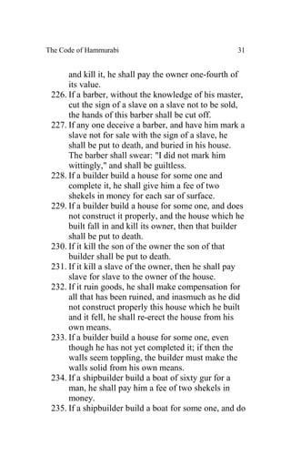 The Code of Hammurabi                                 31


      and kill it, he shall pay the owner one-fourth of
      its value.
 226. If a barber, without the knowledge of his master,
      cut the sign of a slave on a slave not to be sold,
      the hands of this barber shall be cut off.
 227. If any one deceive a barber, and have him mark a
      slave not for sale with the sign of a slave, he
      shall be put to death, and buried in his house.
      The barber shall swear: "I did not mark him
      wittingly," and shall be guiltless.
 228. If a builder build a house for some one and
      complete it, he shall give him a fee of two
      shekels in money for each sar of surface.
 229. If a builder build a house for some one, and does
      not construct it properly, and the house which he
      built fall in and kill its owner, then that builder
      shall be put to death.
 230. If it kill the son of the owner the son of that
      builder shall be put to death.
 231. If it kill a slave of the owner, then he shall pay
      slave for slave to the owner of the house.
 232. If it ruin goods, he shall make compensation for
      all that has been ruined, and inasmuch as he did
      not construct properly this house which he built
      and it fell, he shall re-erect the house from his
      own means.
 233. If a builder build a house for some one, even
      though he has not yet completed it; if then the
      walls seem toppling, the builder must make the
      walls solid from his own means.
 234. If a shipbuilder build a boat of sixty gur for a
      man, he shall pay him a fee of two shekels in
      money.
 235. If a shipbuilder build a boat for some one, and do
 