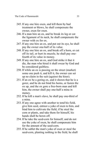 The Code of Hammurabi                                  33


 245. If any one hire oxen, and kill them by bad
      treatment or blows, he shall compensate the
      owner, oxen for oxen.
 246. If a man hire an ox, and he break its leg or cut
      the ligament of its neck, he shall compensate the
      owner with ox for ox.
 247. If any one hire an ox, and put out its eye, he shall
      pay the owner one-half of its value.
 248. If any one hire an ox, and break off a horn, or cut
      off its tail, or hurt its muzzle, he shall pay one-
      fourth of its value in money.
 249. If any one hire an ox, and God strike it that it
      die, the man who hired it shall swear by God and
      be considered guiltless.
 250. If while an ox is passing on the street (market)
      some one push it, and kill it, the owner can set
      up no claim in the suit (against the hirer).
 251. If an ox be a goring ox, and it shown that he is a
      gorer, and he do not bind his horns, or fasten the
      ox up, and the ox gore a free-born man and kill
      him, the owner shall pay one-half a mina in
      money.
 252. If he kill a man's slave, he shall pay one-third of
      a mina.
 253. If any one agree with another to tend his field,
      give him seed, entrust a yoke of oxen to him, and
      bind him to cultivate the field, if he steal the
      corn or plants, and take them for himself, his
      hands shall be hewn off.
 254. If he take the seed-corn for himself, and do not
      use the yoke of oxen, he shall compensate him
      for the amount of the seed-corn.
 255. If he sublet the man's yoke of oxen or steal the
      seed-corn, planting nothing in the field, he shall
 