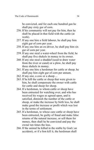 The Code of Hammurabi                                 34


      be convicted, and for each one hundred gan he
      shall pay sixty gur of corn.
 256. If his community will not pay for him, then he
      shall be placed in that field with the cattle (at
      work).
 257. If any one hire a field laborer, he shall pay him
      eight gur of corn per year.
 258. If any one hire an ox-driver, he shall pay him six
      gur of corn per year.
 259. If any one steal a water-wheel from the field, he
      shall pay five shekels in money to its owner.
 260. If any one steal a shadduf (used to draw water
      from the river or canal) or a plow, he shall pay
      three shekels in money.
 261. If any one hire a herdsman for cattle or sheep, he
      shall pay him eight gur of corn per annum.
 262. If any one, a cow or a sheep ...
 263. If he kill the cattle or sheep that were given to
      him, he shall compensate the owner with cattle
      for cattle and sheep for sheep.
 264. If a herdsman, to whom cattle or sheep have
      been entrusted for watching over, and who has
      received his wages as agreed upon, and is
      satisfied, diminish the number of the cattle or
      sheep, or make the increase by birth less, he shall
      make good the increase or profit which was lost
      in the terms of settlement.
 265. If a herdsman, to whose care cattle or sheep have
      been entrusted, be guilty of fraud and make false
      returns of the natural increase, or sell them for
      money, then shall he be convicted and pay the
      owner ten times the loss.
 266. If the animal be killed in the stable by God ( an
      accident), or if a lion kill it, the herdsman shall
 