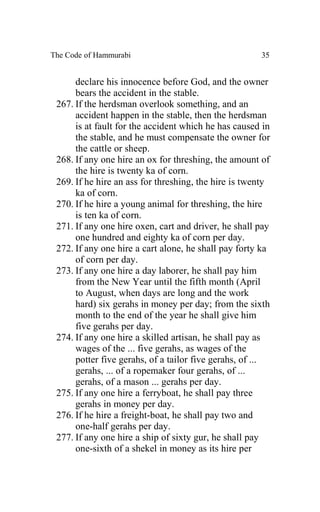 The Code of Hammurabi                                 35


      declare his innocence before God, and the owner
      bears the accident in the stable.
 267. If the herdsman overlook something, and an
      accident happen in the stable, then the herdsman
      is at fault for the accident which he has caused in
      the stable, and he must compensate the owner for
      the cattle or sheep.
 268. If any one hire an ox for threshing, the amount of
      the hire is twenty ka of corn.
 269. If he hire an ass for threshing, the hire is twenty
      ka of corn.
 270. If he hire a young animal for threshing, the hire
      is ten ka of corn.
 271. If any one hire oxen, cart and driver, he shall pay
      one hundred and eighty ka of corn per day.
 272. If any one hire a cart alone, he shall pay forty ka
      of corn per day.
 273. If any one hire a day laborer, he shall pay him
      from the New Year until the fifth month (April
      to August, when days are long and the work
      hard) six gerahs in money per day; from the sixth
      month to the end of the year he shall give him
      five gerahs per day.
 274. If any one hire a skilled artisan, he shall pay as
      wages of the ... five gerahs, as wages of the
      potter five gerahs, of a tailor five gerahs, of ...
      gerahs, ... of a ropemaker four gerahs, of ...
      gerahs, of a mason ... gerahs per day.
 275. If any one hire a ferryboat, he shall pay three
      gerahs in money per day.
 276. If he hire a freight-boat, he shall pay two and
      one-half gerahs per day.
 277. If any one hire a ship of sixty gur, he shall pay
      one-sixth of a shekel in money as its hire per
 