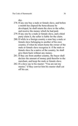 The Code of Hammurabi                                 36


      day.
 278. If any one buy a male or female slave, and before
      a month has elapsed the benu-disease be
      developed, he shall return the slave to the seller,
      and receive the money which he had paid.
 279. If any one by a male or female slave, and a third
      party claim it, the seller is liable for the claim.
 280. If while in a foreign country a man buy a male or
      female slave belonging to another of his own
      country; if when he return home the owner of the
      male or female slave recognize it: if the male or
      female slave be a native of the country, he shall
      give them back without any money.
 281. If they are from another country, the buyer shall
      declare the amount of money paid therefor to the
      merchant, and keep the male or female slave.
 282. If a slave say to his master: "You are not my
      master," if they convict him his master shall cut
      off his ear.
 