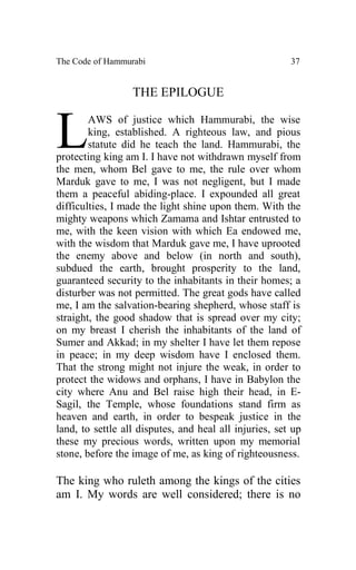 The Code of Hammurabi                                   37


                  THE EPILOGUE



L       AWS of justice which Hammurabi, the wise
        king, established. A righteous law, and pious
        statute did he teach the land. Hammurabi, the
protecting king am I. I have not withdrawn myself from
the men, whom Bel gave to me, the rule over whom
Marduk gave to me, I was not negligent, but I made
them a peaceful abiding-place. I expounded all great
difficulties, I made the light shine upon them. With the
mighty weapons which Zamama and Ishtar entrusted to
me, with the keen vision with which Ea endowed me,
with the wisdom that Marduk gave me, I have uprooted
the enemy above and below (in north and south),
subdued the earth, brought prosperity to the land,
guaranteed security to the inhabitants in their homes; a
disturber was not permitted. The great gods have called
me, I am the salvation-bearing shepherd, whose staff is
straight, the good shadow that is spread over my city;
on my breast I cherish the inhabitants of the land of
Sumer and Akkad; in my shelter I have let them repose
in peace; in my deep wisdom have I enclosed them.
That the strong might not injure the weak, in order to
protect the widows and orphans, I have in Babylon the
city where Anu and Bel raise high their head, in E-
Sagil, the Temple, whose foundations stand firm as
heaven and earth, in order to bespeak justice in the
land, to settle all disputes, and heal all injuries, set up
these my precious words, written upon my memorial
stone, before the image of me, as king of righteousness.

The king who ruleth among the kings of the cities
am I. My words are well considered; there is no
 