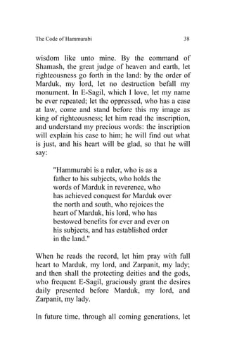 The Code of Hammurabi                            38


wisdom like unto mine. By the command of
Shamash, the great judge of heaven and earth, let
righteousness go forth in the land: by the order of
Marduk, my lord, let no destruction befall my
monument. In E-Sagil, which I love, let my name
be ever repeated; let the oppressed, who has a case
at law, come and stand before this my image as
king of righteousness; let him read the inscription,
and understand my precious words: the inscription
will explain his case to him; he will find out what
is just, and his heart will be glad, so that he will
say:

      "Hammurabi is a ruler, who is as a
      father to his subjects, who holds the
      words of Marduk in reverence, who
      has achieved conquest for Marduk over
      the north and south, who rejoices the
      heart of Marduk, his lord, who has
      bestowed benefits for ever and ever on
      his subjects, and has established order
      in the land."

When he reads the record, let him pray with full
heart to Marduk, my lord, and Zarpanit, my lady;
and then shall the protecting deities and the gods,
who frequent E-Sagil, graciously grant the desires
daily presented before Marduk, my lord, and
Zarpanit, my lady.

In future time, through all coming generations, let
 