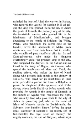 The Code of Hammurabi                             3


satisfied the heart of Adad, the warrior, in Karkar,
who restored the vessels for worship in E-ud-gal-
gal; the king who granted life to the city of Adab;
the guide of E-mach; the princely king of the city,
the irresistible warrior, who granted life to the
inhabitants of Mashkanshabri, and brought
abundance to the temple of Shidlam; the White,
Potent, who penetrated the secret cave of the
bandits, saved the inhabitants of Malka from
misfortune, and fixed their home fast in wealth;
who established pure sacrificial gifts for Ea and
Dam-gal-nun-na, who made his kingdom
everlastingly great; the princely king of the city,
who subjected the districts on the Ud-kib-nun-na
Canal to the sway of Dagon, his Creator; who
spared the inhabitants of Mera and Tutul; the
sublime prince, who makes the face of Ninni
shine; who presents holy meals to the divinity of
Nin-a-zu, who cared for its inhabitants in their
need, provided a portion for them in Babylon in
peace; the shepherd of the oppressed and of the
slaves; whose deeds find favor before Anunit, who
provided for Anunit in the temple of Dumash in
the suburb of Agade; who recognizes the right,
who rules by law; who gave back to the city of
Ashur its protecting god; who let the name of
Ishtar of Nineveh remain in E-mish-mish; the
Sublime, who humbles himself before the great
gods; successor of Sumula-il; the mighty son of
Sin-muballit; the royal scion of Eternity; the
mighty monarch, the sun of Babylon, whose rays
 