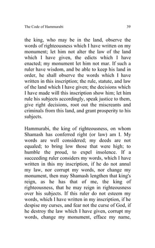 The Code of Hammurabi                               39


the king, who may be in the land, observe the
words of righteousness which I have written on my
monument; let him not alter the law of the land
which I have given, the edicts which I have
enacted; my monument let him not mar. If such a
ruler have wisdom, and be able to keep his land in
order, he shall observe the words which I have
written in this inscription; the rule, statute, and law
of the land which I have given; the decisions which
I have made will this inscription show him; let him
rule his subjects accordingly, speak justice to them,
give right decisions, root out the miscreants and
criminals from this land, and grant prosperity to his
subjects.

Hammurabi, the king of righteousness, on whom
Shamash has conferred right (or law) am I. My
words are well considered; my deeds are not
equaled; to bring low those that were high; to
humble the proud, to expel insolence. If a
succeeding ruler considers my words, which I have
written in this my inscription, if he do not annul
my law, nor corrupt my words, nor change my
monument, then may Shamash lengthen that king's
reign, as he has that of me, the king of
righteousness, that he may reign in righteousness
over his subjects. If this ruler do not esteem my
words, which I have written in my inscription, if he
despise my curses, and fear not the curse of God, if
he destroy the law which I have given, corrupt my
words, change my monument, efface my name,
 