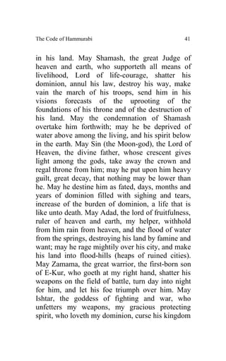 The Code of Hammurabi                            41


in his land. May Shamash, the great Judge of
heaven and earth, who supporteth all means of
livelihood, Lord of life-courage, shatter his
dominion, annul his law, destroy his way, make
vain the march of his troops, send him in his
visions forecasts of the uprooting of the
foundations of his throne and of the destruction of
his land. May the condemnation of Shamash
overtake him forthwith; may he be deprived of
water above among the living, and his spirit below
in the earth. May Sin (the Moon-god), the Lord of
Heaven, the divine father, whose crescent gives
light among the gods, take away the crown and
regal throne from him; may he put upon him heavy
guilt, great decay, that nothing may be lower than
he. May he destine him as fated, days, months and
years of dominion filled with sighing and tears,
increase of the burden of dominion, a life that is
like unto death. May Adad, the lord of fruitfulness,
ruler of heaven and earth, my helper, withhold
from him rain from heaven, and the flood of water
from the springs, destroying his land by famine and
want; may he rage mightily over his city, and make
his land into flood-hills (heaps of ruined cities).
May Zamama, the great warrior, the first-born son
of E-Kur, who goeth at my right hand, shatter his
weapons on the field of battle, turn day into night
for him, and let his foe triumph over him. May
Ishtar, the goddess of fighting and war, who
unfetters my weapons, my gracious protecting
spirit, who loveth my dominion, curse his kingdom
 