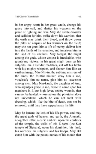 The Code of Hammurabi                             42


in her angry heart; in her great wrath, change his
grace into evil, and shatter his weapons on the
place of fighting and war. May she create disorder
and sedition for him, strike down his warriors, that
the earth may drink their blood, and throw down
the piles of corpses of his warriors on the field;
may she not grant him a life of mercy, deliver him
into the hands of his enemies, and imprison him in
the land of his enemies. May Nergal, the might
among the gods, whose contest is irresistible, who
grants me victory, in his great might burn up his
subjects like a slender reedstalk, cut off his limbs
with his mighty weapons, and shatter him like an
earthen image. May Nin-tu, the sublime mistress of
the lands, the fruitful mother, deny him a son,
vouchsafe him no name, give him no successor
among men. May Nin-karak, the daughter of Anu,
who adjudges grace to me, cause to come upon his
members in E-kur high fever, severe wounds, that
can not be healed, whose nature the physician does
not understand, which he can not treat with
dressing, which, like the bite of death, can not be
removed, until they have sapped away his life.

May he lament the loss of his life-power, and may
the great gods of heaven and earth, the Anunaki,
altogether inflict a curse and evil upon the confines
of the temple, the walls of this E-barra (the Sun
temple of Sippara), upon his dominion, his land,
his warriors, his subjects, and his troops. May Bel
curse him with the potent curses of his mouth that
 