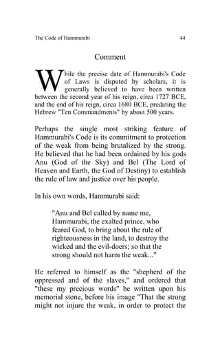 The Code of Hammurabi                               44


                        Comment


W         hile the precise date of Hammurabi's Code
          of Laws is disputed by scholars, it is
          generally believed to have been written
between the second year of his reign, circa 1727 BCE,
and the end of his reign, circa 1680 BCE, predating the
Hebrew "Ten Commandments" by about 500 years.

Perhaps the single most striking feature of
Hammurabi's Code is its commitment to protection
of the weak from being brutalized by the strong.
He believed that he had been ordained by his gods
Anu (God of the Sky) and Bel (The Lord of
Heaven and Earth, the God of Destiny) to establish
the rule of law and justice over his people.

In his own words, Hammurabi said:

      "Anu and Bel called by name me,
      Hammurabi, the exalted prince, who
      feared God, to bring about the rule of
      righteousness in the land, to destroy the
      wicked and the evil-doers; so that the
      strong should not harm the weak..."

He referred to himself as the "shepherd of the
oppressed and of the slaves," and ordered that
"these my precious words" be written upon his
memorial stone, before his image "That the strong
might not injure the weak, in order to protect the
 