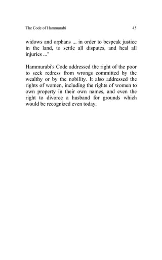 The Code of Hammurabi                           45


widows and orphans ... in order to bespeak justice
in the land, to settle all disputes, and heal all
injuries ..."

Hammurabi's Code addressed the right of the poor
to seek redress from wrongs committed by the
wealthy or by the nobility. It also addressed the
rights of women, including the rights of women to
own property in their own names, and even the
right to divorce a husband for grounds which
would be recognized even today.
 