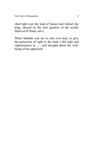 The Code of Hammurabi                             4


shed light over the land of Sumer and Akkad; the
king, obeyed by the four quarters of the world;
Beloved of Ninni, am I.

When Marduk sent me to rule over men, to give
the protection of right to the land, I did right and
righteousness in ... , and brought about the well-
being of the oppressed.
 