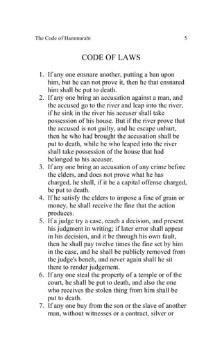 The Code of Hammurabi                                   5


                 CODE OF LAWS

 1. If any one ensnare another, putting a ban upon
    him, but he can not prove it, then he that ensnared
    him shall be put to death.
 2. If any one bring an accusation against a man, and
    the accused go to the river and leap into the river,
    if he sink in the river his accuser shall take
    possession of his house. But if the river prove that
    the accused is not guilty, and he escape unhurt,
    then he who had brought the accusation shall be
    put to death, while he who leaped into the river
    shall take possession of the house that had
    belonged to his accuser.
 3. If any one bring an accusation of any crime before
    the elders, and does not prove what he has
    charged, he shall, if it be a capital offense charged,
    be put to death.
 4. If he satisfy the elders to impose a fine of grain or
    money, he shall receive the fine that the action
    produces.
 5. If a judge try a case, reach a decision, and present
    his judgment in writing; if later error shall appear
    in his decision, and it be through his own fault,
    then he shall pay twelve times the fine set by him
    in the case, and he shall be publicly removed from
    the judge's bench, and never again shall he sit
    there to render judgement.
 6. If any one steal the property of a temple or of the
    court, he shall be put to death, and also the one
    who receives the stolen thing from him shall be
    put to death.
 7. If any one buy from the son or the slave of another
    man, without witnesses or a contract, silver or
 