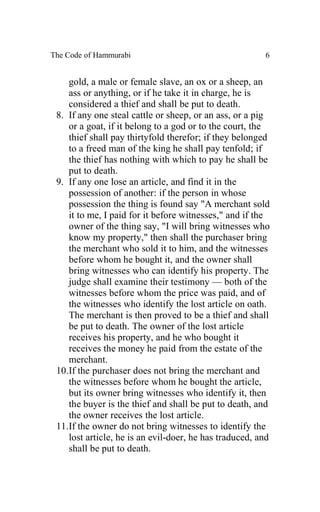 The Code of Hammurabi                                   6


    gold, a male or female slave, an ox or a sheep, an
    ass or anything, or if he take it in charge, he is
    considered a thief and shall be put to death.
 8. If any one steal cattle or sheep, or an ass, or a pig
    or a goat, if it belong to a god or to the court, the
    thief shall pay thirtyfold therefor; if they belonged
    to a freed man of the king he shall pay tenfold; if
    the thief has nothing with which to pay he shall be
    put to death.
 9. If any one lose an article, and find it in the
    possession of another: if the person in whose
    possession the thing is found say "A merchant sold
    it to me, I paid for it before witnesses," and if the
    owner of the thing say, "I will bring witnesses who
    know my property," then shall the purchaser bring
    the merchant who sold it to him, and the witnesses
    before whom he bought it, and the owner shall
    bring witnesses who can identify his property. The
    judge shall examine their testimony — both of the
    witnesses before whom the price was paid, and of
    the witnesses who identify the lost article on oath.
    The merchant is then proved to be a thief and shall
    be put to death. The owner of the lost article
    receives his property, and he who bought it
    receives the money he paid from the estate of the
    merchant.
 10.If the purchaser does not bring the merchant and
    the witnesses before whom he bought the article,
    but its owner bring witnesses who identify it, then
    the buyer is the thief and shall be put to death, and
    the owner receives the lost article.
 11.If the owner do not bring witnesses to identify the
    lost article, he is an evil-doer, he has traduced, and
    shall be put to death.
 