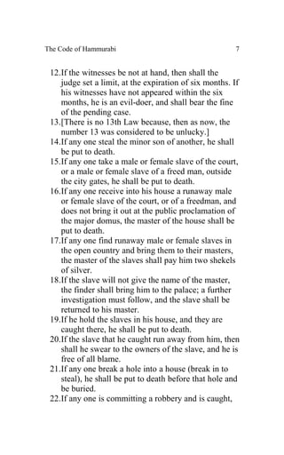 The Code of Hammurabi                                   7


 12.If the witnesses be not at hand, then shall the
    judge set a limit, at the expiration of six months. If
    his witnesses have not appeared within the six
    months, he is an evil-doer, and shall bear the fine
    of the pending case.
 13.[There is no 13th Law because, then as now, the
    number 13 was considered to be unlucky.]
 14.If any one steal the minor son of another, he shall
    be put to death.
 15.If any one take a male or female slave of the court,
    or a male or female slave of a freed man, outside
    the city gates, he shall be put to death.
 16.If any one receive into his house a runaway male
    or female slave of the court, or of a freedman, and
    does not bring it out at the public proclamation of
    the major domus, the master of the house shall be
    put to death.
 17.If any one find runaway male or female slaves in
    the open country and bring them to their masters,
    the master of the slaves shall pay him two shekels
    of silver.
 18.If the slave will not give the name of the master,
    the finder shall bring him to the palace; a further
    investigation must follow, and the slave shall be
    returned to his master.
 19.If he hold the slaves in his house, and they are
    caught there, he shall be put to death.
 20.If the slave that he caught run away from him, then
    shall he swear to the owners of the slave, and he is
    free of all blame.
 21.If any one break a hole into a house (break in to
    steal), he shall be put to death before that hole and
    be buried.
 22.If any one is committing a robbery and is caught,
 