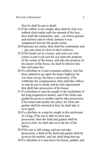 The Code of Hammurabi                                 8


    then he shall be put to death.
 23.If the robber is not caught, then shall he who was
    robbed claim under oath the amount of his loss;
    then shall the community, and ... on whose ground
    and territory and in whose domain it was
    compensate him for the goods stolen.
 24.If persons are stolen, then shall the community and
    ... pay one mina of silver to their relatives.
 25.If fire break out in a house, and some one who
    comes to put it out cast his eye upon the property
    of the owner of the house, and take the property of
    the master of the house, he shall be thrown into
    that self-same fire.
 26.If a chieftain or a man (common soldier), who has
    been ordered to go upon the king's highway for
    war does not go, but hires a mercenary, if he
    withholds the compensation, then shall this officer
    or man be put to death, and he who represented
    him shall take possession of his house.
 27.If a chieftain or man be caught in the misfortune of
    the king (captured in battle), and if his fields and
    garden be given to another and he take possession,
    if he return and reaches his place, his field and
    garden shall be returned to him, he shall take it
    over again.
 28.If a chieftain or a man be caught in the misfortune
    of a king, if his son is able to enter into
    possession, then the field and garden shall be
    given to him, he shall take over the fee of his
    father.
 29.If his son is still young, and can not take
    possession, a third of the field and garden shall be
    given to his mother, and she shall bring him up.
 30.If a chieftain or a man leave his house, garden, and
 
