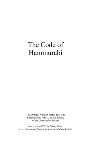 The Code of
        Hammurabi




      The Original Version of this Text was
      Rendered into HTML by Jon Roland
           of the Constitution Society

       Converted to PDF by Danny Stone
as a Community Service to the Constitution Society
 