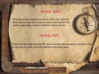 All these shall be exposed to ants for half a day: who kill
black cats during a new moon; or steal anything from the
chiefs or agorangs, however small the object may be.
These shall be made slave for life: who have beautiful daughters and deny them
to the sons of chiefs, and with bad faith hide them away.
 