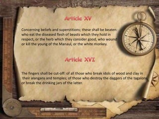 Concerning beliefs and superstitions; these shall be beaten:
who eat the diseased flesh of beasts which they hold in
respect, or the herb which they consider good, who wound
or kill the young of the Manaul, or the white monkey.
The fingers shall be cut-off: of all those who break idols of wood and clay in
their alangans and temples; of those who destroy the daggers of the tagalons,
or break the drinking jars of the latter.
 