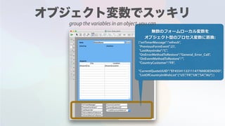 無数のフォームローカル変数を
オブジェクト型のプロセス変数に置換:
{"onTimerMessage":"refresh",
"PreviousFormEvent":27,
"LastKeystroke":"C",
"OnErrorMethodToRestore":"General_Error_Call",
"OnEventMethodToRestore":"",
"CountryCustomer":"FR",
"CurrentQuoteUUID":"EF455411221114778AB3ED45DD",
"ListOfCountryInWishList":["US","FR","UK","SA","AU"] }
group the variables in an object, you can
 