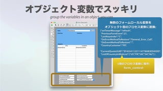 無数のフォームローカル変数を
オブジェクト型のプロセス変数に置換:
{"onTimerMessage":"refresh",
"PreviousFormEvent":27,
"LastKeystroke":"C",
"OnErrorMethodToRestore":"General_Error_Call",
"OnEventMethodToRestore":"",
"CountryCustomer":"FR",
"CurrentQuoteUUID":"EF455411221114778AB3ED45DD",
"ListOfCountryInWishList":["US","FR","UK","SA","AU"] }
1個のプロセス変数に保存:
form_context
group the variables in an object, you can
 
